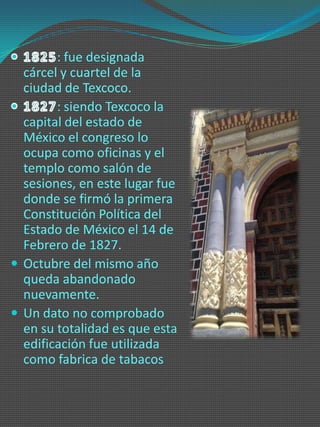 : fue designada
  cárcel y cuartel de la
  ciudad de Texcoco.
        : siendo Texcoco la
  capital del estado de
  México el congreso lo
  ocupa como oficinas y el
  templo como salón de
  sesiones, en este lugar fue
  donde se firmó la primera
  Constitución Política del
  Estado de México el 14 de
  Febrero de 1827.
 Octubre del mismo año
  queda abandonado
  nuevamente.
 Un dato no comprobado
  en su totalidad es que esta
  edificación fue utilizada
  como fabrica de tabacos
 