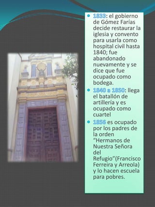 : el gobierno
de Gómez Farías
decide restaurar la
iglesia y convento
para usarla como
hospital civil hasta
1840; fue
abandonado
nuevamente y se
dice que fue
ocupado como
bodega.
               : llega
el batallón de
artillería y es
ocupado como
cuartel
       es ocupado
por los padres de
la orden
“Hermanos de
Nuestra Señora
del
Refugio”(Francisco
Ferreira y Arreola)
y lo hacen escuela
para pobres.
 