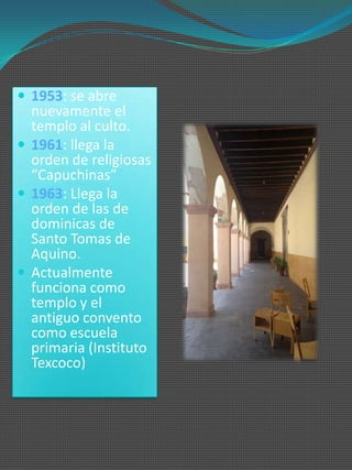  1953: se abre
  nuevamente el
  templo al culto.
 1961: llega la
  orden de religiosas
  “Capuchinas”
 1963: Llega la
  orden de las de
  dominicas de
  Santo Tomas de
  Aquino.
 Actualmente
  funciona como
  templo y el
  antiguo convento
  como escuela
  primaria (Instituto
  Texcoco)
 