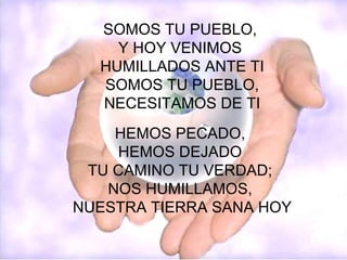 SOMOS TU PUEBLO, Y HOY VENIMOS HUMILLADOS ANTE TI SOMOS TU PUEBLO, NECESITAMOS DE TI HEMOS PECADO, HEMOS DEJADO TU CAMINO TU VERDAD; NOS HUMILLAMOS, NUESTRA TIERRA SANA HOY
