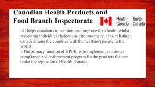 Canadian Health Products and
Food Branch Inspectorate
■It helps canadians to maintain and improve their health whilst
respecting individual choices and circumstances, aims at listing
canada among the countries with the healthiest people in the
world.
■The primary function of HPFBI is to implement a national
compliance and enforcement program for the products that are
under the regulation of Health Canada.
 