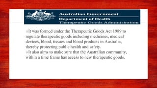 ■It was formed under the Therapeutic Goods Act 1989 to
regulate therapeutic goods including medicines, medical
devices, blood, tissues and blood products in Australia,
thereby protecting public health and safety.
■It also aims to make sure that the Australian community,
within a time frame has access to new therapeutic goods.
 