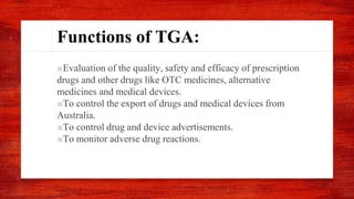 Functions of TGA:
■Evaluation of the quality, safety and efficacy of prescription
drugs and other drugs like OTC medicines, alternative
medicines and medical devices.
■To control the export of drugs and medical devices from
Australia.
■To control drug and device advertisements.
■To monitor adverse drug reactions.
 
