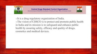 ■It is a drug regulatory organization of India.
■The vision of CDSCO is to protect and promote public health
in India and its mission is to safeguard and enhance public
health by assuring safety, efficacy and quality of drugs,
cosmetics and medical devices.
 