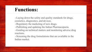 Functions:
■Laying down the safety and quality standards for drugs,
cosmetics, diagnostics, and devices.
■Regulatory the marketing of new drugs.
■Publishing and updating the Indian Pharmacopoeia.
■Guiding on technical matters and monitoring adverse drug
reactions.
■Screening the drug formulations that are available in the
Indian market.
 