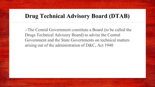 Drug Technical Advisory Board (DTAB)
■The Central Government constitute a Board (to be called the
Drugs Technical Advisory Board) to advise the Central
Government and the State Governments on technical matters
arising out of the administration of D&C, Act 1940
 