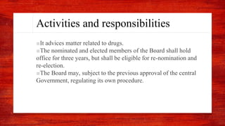 Activities and responsibilities
■It advices matter related to drugs.
■The nominated and elected members of the Board shall hold
office for three years, but shall be eligible for re-nomination and
re-election.
■The Board may, subject to the previous approval of the central
Government, regulating its own procedure.
 