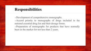 Responsibilities
■Development of comprehensive monographs.
■Accord priority to monographs of drugs included in the
national essential drug list and their dosage forms.
■Preparation of monographs for products that have normally
been in the market for not less than 2 years.
 