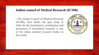 Indian council of Medical Research (ICMR)
■The Indian Council of Medical Research
(ICMR), New Delhi, the apex body in
India for the formulation, coordination and
promotion of biomedical research, is one
of the oldest medical research bodies in
the world.
 