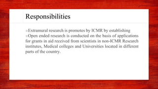 Responsibilities
■Extramural research is promotes by ICMR by establishing
■Open ended research is conducted on the basis of applications
for grants in aid received from scientists in non-ICMR Research
institutes, Medical colleges and Universities located in different
parts of the country.
 