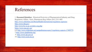 References
1. Hasumati Rahalkar, Historical Overview of Pharmaceutical Industry and Drug
Regulatory Affairs, Kurz, Pharmaceut Reg Affairs 2012, S11-002
http://www.slideshare.net/BeenaMaddi/international-regulatory-agencies
http://www.fda.gov/
http://www.hc-sc.gc.ca/index-eng.php
https://www.tga.gov.au/
6,8 http://www.slideshare.net/sampathramaswamy1/regulatory-aspects-17409779
7.http://www.ipapharma.org/
9. http://www.ipc.gov.in
10. http://www.icmr.nic.in
 
