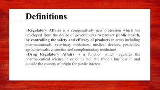 Definitions
■Regulatory Affairs is a comparatively new profession which has
developed from the desire of governments to protect public health,
by controlling the safety and efficacy of products in areas including
pharmaceuticals, veterinary medicines, medical devices, pesticides,
agrochemicals, cosmetics and complementary medicines
■Drug Regulatory Affairs is a function which regulates the
pharmaceutical science in order to facilitate trade / business in and
outside the country of origin for public interest
 