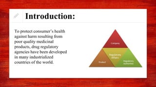 Introduction:
.
To protect consumer’s health
against harm resulting from
poor quality medicinal
products, drug regulatory
agencies have been developed
in many industrialized
countries of the world.
 