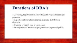 Functions of DRA’s
■Licensing, registration and labelling of new pharmaceutical
products.
■Inspection of manufacturing facilities and distribution
channels
■Training of health care professionals
■Arrangement of awareness programmes for general public
 