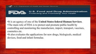 United states food and drugs
administration
.
•It is an agency of one of the United States federal Human Services.
•The main role of FDA is to protect and promote public health by
controlling and monitoring the manufacture, import, transport, vaccines,
cosmetics etc.
•It also evaluates the applications for new drugs, biologicals, medical
devices, food and infant formulae.
 