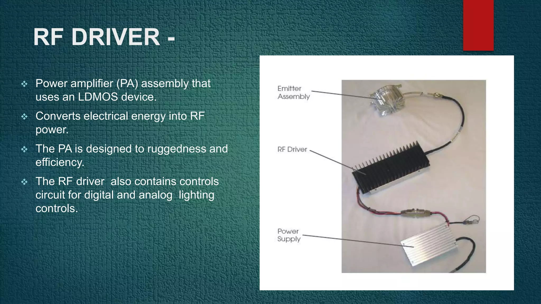 RF DRIVER -
 Power amplifier (PA) assembly that
uses an LDMOS device.
 Converts electrical energy into RF
power.
 The PA is designed to ruggedness and
efficiency.
 The RF driver also contains controls
circuit for digital and analog lighting
controls.
 