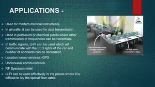 APPLICATIONS -
 Used for modern medical instruments.
 In aircrafts, it can be used for data transmission.
 Used in petroleum or chemical plants where other
transmission or frequencies can be hazardous.
 In traffic signals, LI-FI can be used which will
communicate with the LED lights of the car and
number of accidents can be decreased.
 Location based services:-GPS
 Underwater communication.
 RF Spectrum relief.
 Li-Fi can be used effectively in the places where it is
difficult to lay the optical fiber cable.
 