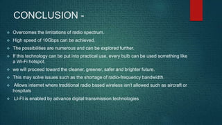 CONCLUSION -
 Overcomes the limitations of radio spectrum.
 High speed of 10Gbps can be achieved.
 The possibilities are numerous and can be explored further.
 If this technology can be put into practical use, every bulb can be used something like
a Wi-Fi hotspot.
 we will proceed toward the cleaner, greener, safer and brighter future.
 This may solve issues such as the shortage of radio-frequency bandwidth.
 Allows internet where traditional radio based wireless isn’t allowed such as aircraft or
hospitals
 LI-FI is enabled by advance digital transmission technologies
 
