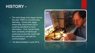 HISTORY -
 The technology truly began during
the year 1990’s in countries like
Germany , Korea and Japan
where they discovered LED’s
could be retrofitted to send
information . Prof. Harald Hass
from university of Edinburgh.
continues to wow the world with
the potential to use light for
communication
 He demonstrated in year 2012.
 