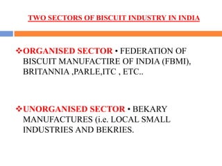 TWO SECTORS OF BISCUIT INDUSTRY IN INDIA
ORGANISED SECTOR • FEDERATION OF
BISCUIT MANUFACTIRE OF INDIA (FBMI),
BRITANNIA ,PARLE,ITC , ETC..
UNORGANISED SECTOR • BEKARY
MANUFACTURES (i.e. LOCAL SMALL
INDUSTRIES AND BEKRIES.
 