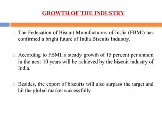 GROWTH OF THE INDUSTRY
 The Federation of Biscuit Manufacturers of India (FBMI) has
confirmed a bright future of India Biscuits Industry.
 According to FBMI, a steady growth of 15 percent per annum
in the next 10 years will be achieved by the biscuit industry of
India.
 Besides, the export of biscuits will also surpass the target and
hit the global market successfully
 