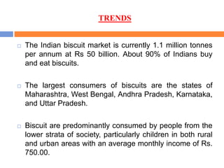 TRENDS
 The Indian biscuit market is currently 1.1 million tonnes
per annum at Rs 50 billion. About 90% of Indians buy
and eat biscuits.
 The largest consumers of biscuits are the states of
Maharashtra, West Bengal, Andhra Pradesh, Karnataka,
and Uttar Pradesh.
 Biscuit are predominantly consumed by people from the
lower strata of society, particularly children in both rural
and urban areas with an average monthly income of Rs.
750.00.
 