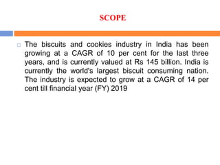 SCOPE
 The biscuits and cookies industry in India has been
growing at a CAGR of 10 per cent for the last three
years, and is currently valued at Rs 145 billion. India is
currently the world's largest biscuit consuming nation.
The industry is expected to grow at a CAGR of 14 per
cent till financial year (FY) 2019
 