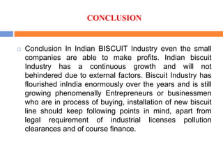 CONCLUSION
 Conclusion In Indian BISCUIT Industry even the small
companies are able to make profits. Indian biscuit
Industry has a continuous growth and will not
behindered due to external factors. Biscuit Industry has
flourished inIndia enormously over the years and is still
growing phenomenally Entrepreneurs or businessmen
who are in process of buying, installation of new biscuit
line should keep following points in mind, apart from
legal requirement of industrial licenses pollution
clearances and of course finance.
 