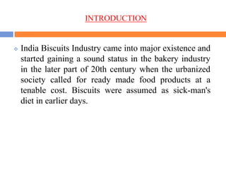 INTRODUCTION
 India Biscuits Industry came into major existence and
started gaining a sound status in the bakery industry
in the later part of 20th century when the urbanized
society called for ready made food products at a
tenable cost. Biscuits were assumed as sick-man's
diet in earlier days.
 