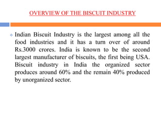 OVERVIEW OF THE BISCUIT INDUSTRY
 Indian Biscuit Industry is the largest among all the
food industries and it has a turn over of around
Rs.3000 crores. India is known to be the second
largest manufacturer of biscuits, the first being USA.
Biscuit industry in India the organized sector
produces around 60% and the remain 40% produced
by unorganized sector.
 