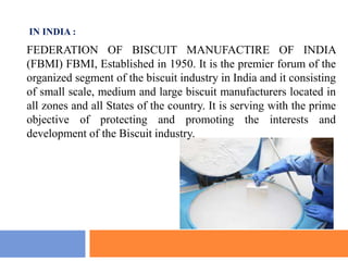 FEDERATION OF BISCUIT MANUFACTIRE OF INDIA
(FBMI) FBMI, Established in 1950. It is the premier forum of the
organized segment of the biscuit industry in India and it consisting
of small scale, medium and large biscuit manufacturers located in
all zones and all States of the country. It is serving with the prime
objective of protecting and promoting the interests and
development of the Biscuit industry.
IN INDIA :
 