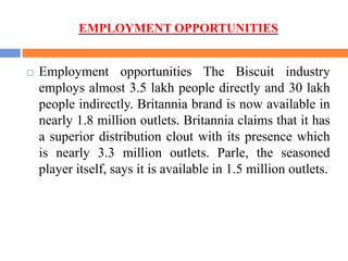 EMPLOYMENT OPPORTUNITIES
 Employment opportunities The Biscuit industry
employs almost 3.5 lakh people directly and 30 lakh
people indirectly. Britannia brand is now available in
nearly 1.8 million outlets. Britannia claims that it has
a superior distribution clout with its presence which
is nearly 3.3 million outlets. Parle, the seasoned
player itself, says it is available in 1.5 million outlets.
 