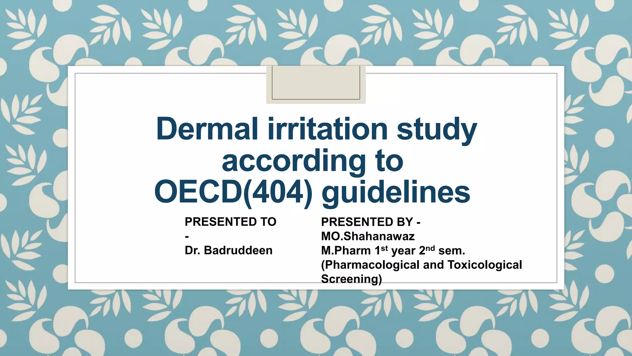 Dermal irritation study
according to
OECD(404) guidelines
PRESENTED TO
-
Dr. Badruddeen
PRESENTED BY -
MO.Shahanawaz
M.Pharm 1st year 2nd sem.
(Pharmacological and Toxicological
Screening)
 