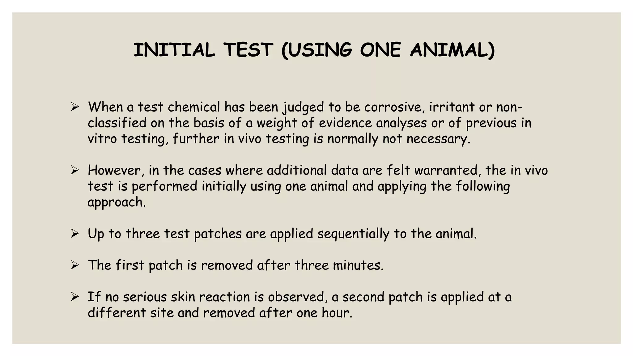INITIAL TEST (USING ONE ANIMAL)
 When a test chemical has been judged to be corrosive, irritant or non-
classified on the basis of a weight of evidence analyses or of previous in
vitro testing, further in vivo testing is normally not necessary.
 However, in the cases where additional data are felt warranted, the in vivo
test is performed initially using one animal and applying the following
approach.
 Up to three test patches are applied sequentially to the animal.
 The first patch is removed after three minutes.
 If no serious skin reaction is observed, a second patch is applied at a
different site and removed after one hour.
 