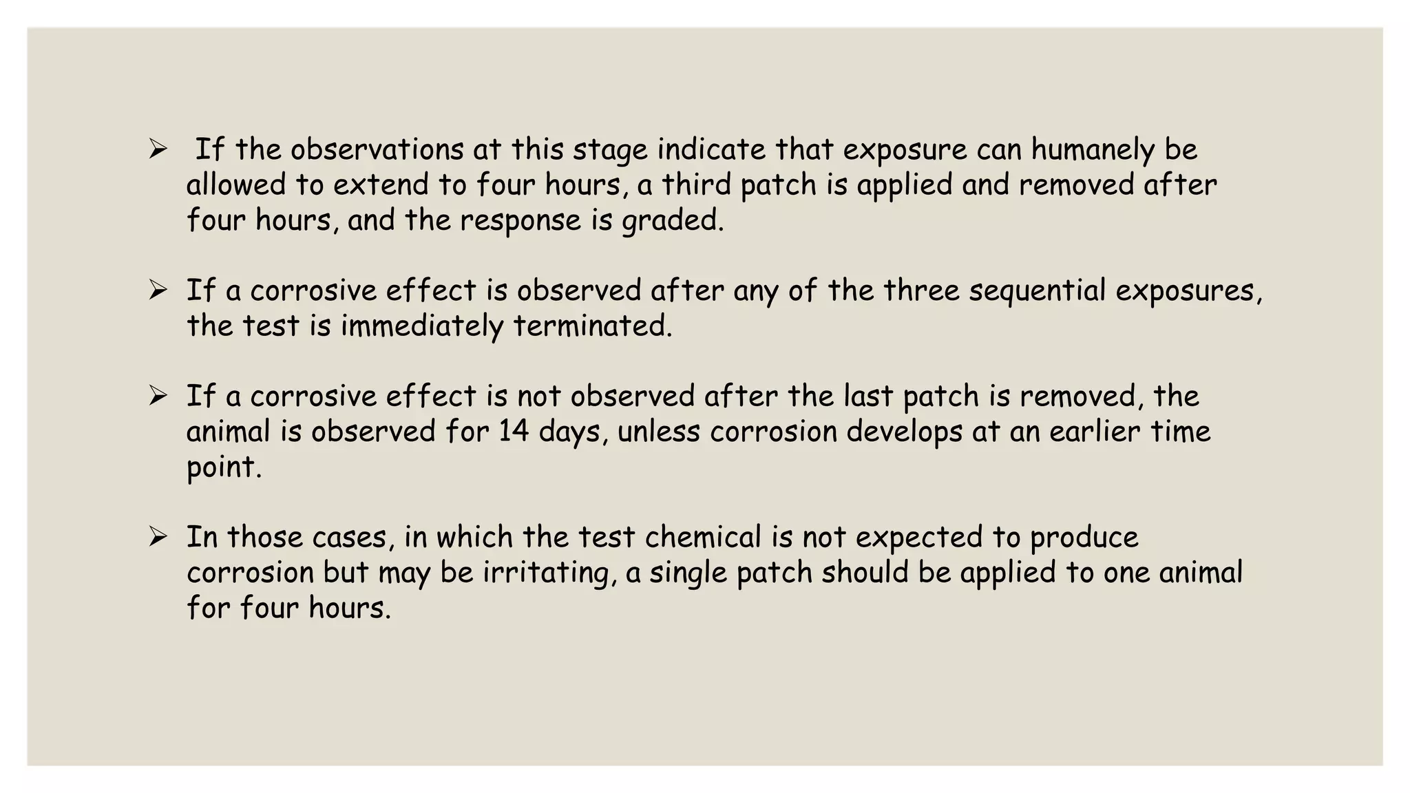  If the observations at this stage indicate that exposure can humanely be
allowed to extend to four hours, a third patch is applied and removed after
four hours, and the response is graded.
 If a corrosive effect is observed after any of the three sequential exposures,
the test is immediately terminated.
 If a corrosive effect is not observed after the last patch is removed, the
animal is observed for 14 days, unless corrosion develops at an earlier time
point.
 In those cases, in which the test chemical is not expected to produce
corrosion but may be irritating, a single patch should be applied to one animal
for four hours.
 