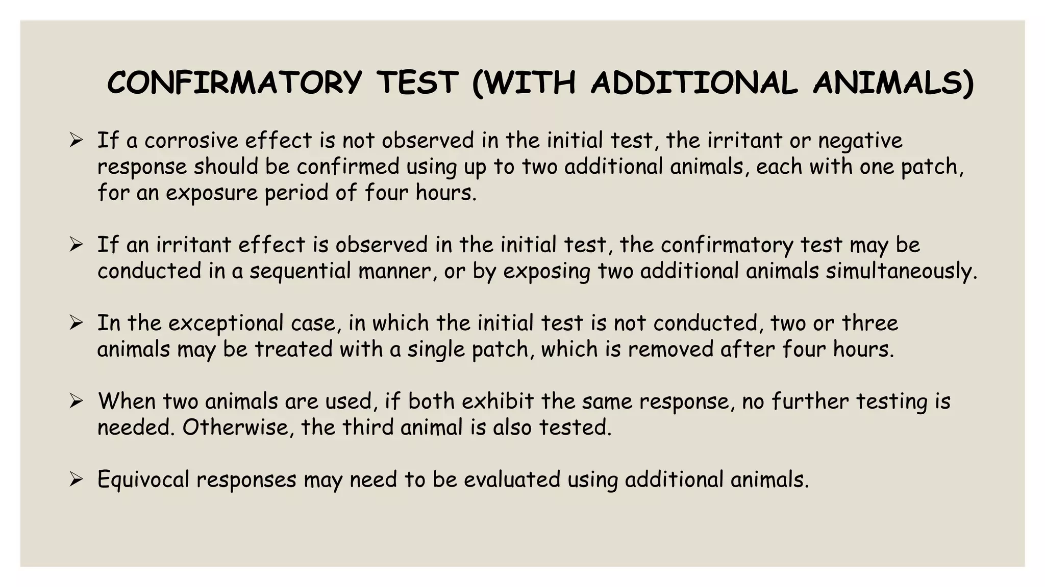 CONFIRMATORY TEST (WITH ADDITIONAL ANIMALS)
 If a corrosive effect is not observed in the initial test, the irritant or negative
response should be confirmed using up to two additional animals, each with one patch,
for an exposure period of four hours.
 If an irritant effect is observed in the initial test, the confirmatory test may be
conducted in a sequential manner, or by exposing two additional animals simultaneously.
 In the exceptional case, in which the initial test is not conducted, two or three
animals may be treated with a single patch, which is removed after four hours.
 When two animals are used, if both exhibit the same response, no further testing is
needed. Otherwise, the third animal is also tested.
 Equivocal responses may need to be evaluated using additional animals.
 