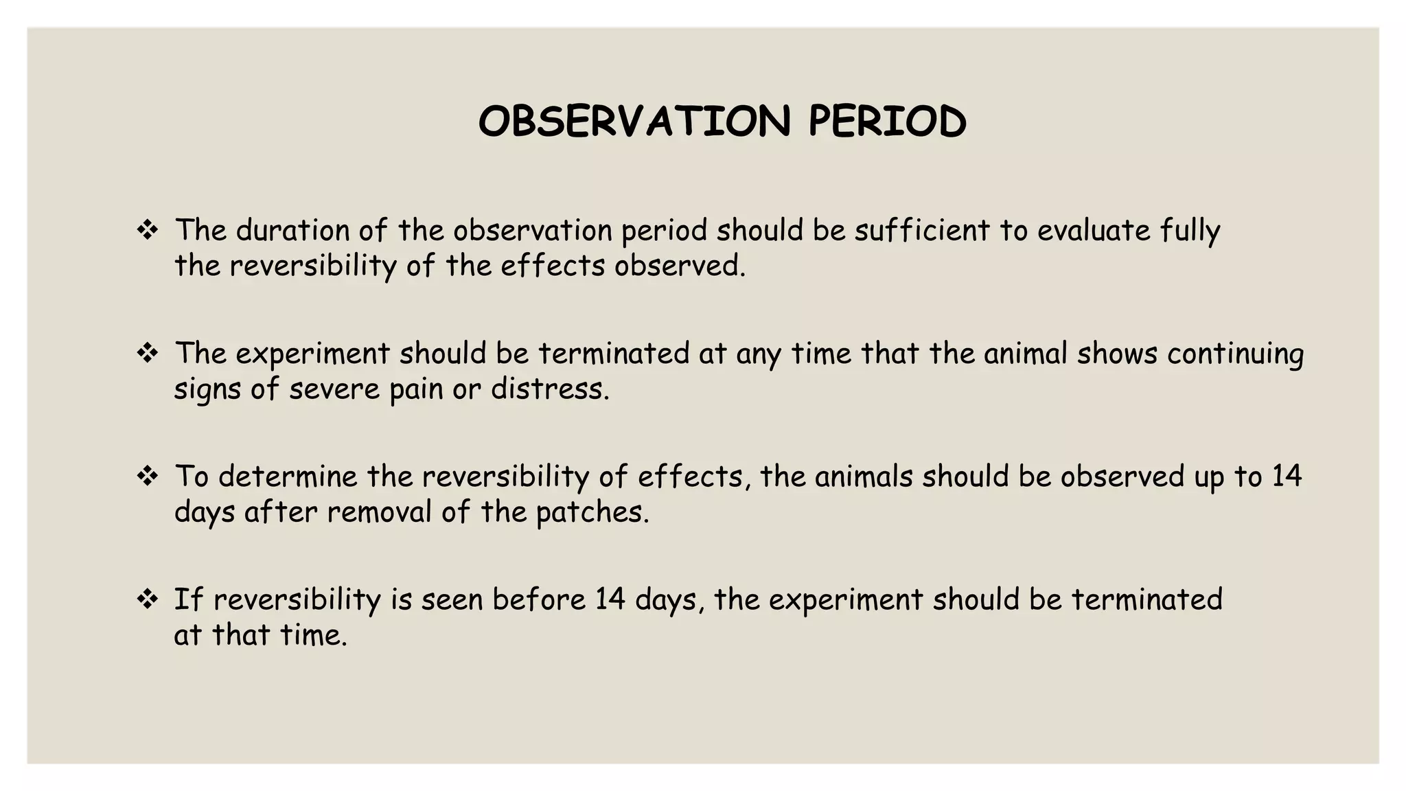 OBSERVATION PERIOD
 The duration of the observation period should be sufficient to evaluate fully
the reversibility of the effects observed.
 The experiment should be terminated at any time that the animal shows continuing
signs of severe pain or distress.
 To determine the reversibility of effects, the animals should be observed up to 14
days after removal of the patches.
 If reversibility is seen before 14 days, the experiment should be terminated
at that time.
 