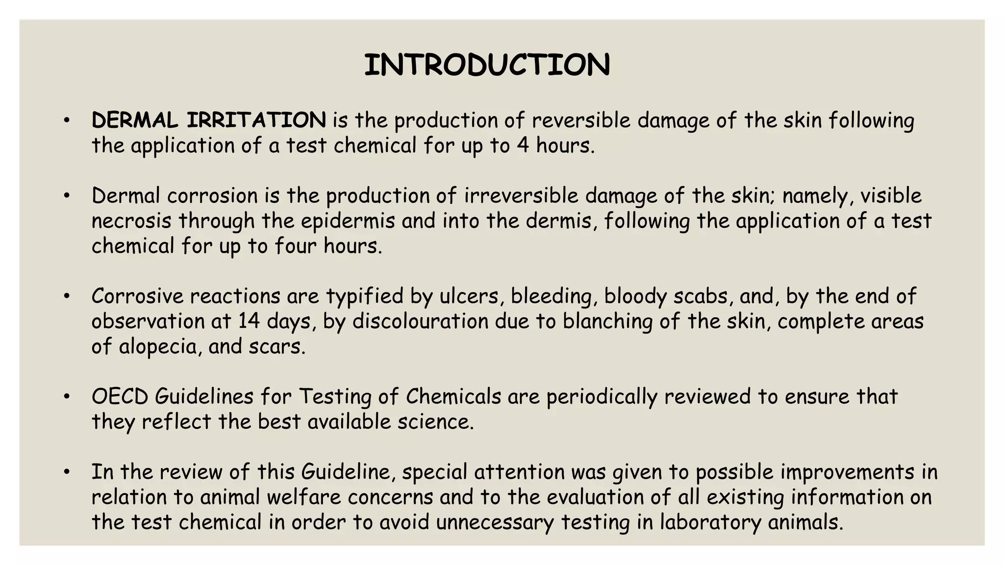 INTRODUCTION
• DERMAL IRRITATION is the production of reversible damage of the skin following
the application of a test chemical for up to 4 hours.
• Dermal corrosion is the production of irreversible damage of the skin; namely, visible
necrosis through the epidermis and into the dermis, following the application of a test
chemical for up to four hours.
• Corrosive reactions are typified by ulcers, bleeding, bloody scabs, and, by the end of
observation at 14 days, by discolouration due to blanching of the skin, complete areas
of alopecia, and scars.
• OECD Guidelines for Testing of Chemicals are periodically reviewed to ensure that
they reflect the best available science.
• In the review of this Guideline, special attention was given to possible improvements in
relation to animal welfare concerns and to the evaluation of all existing information on
the test chemical in order to avoid unnecessary testing in laboratory animals.
 
