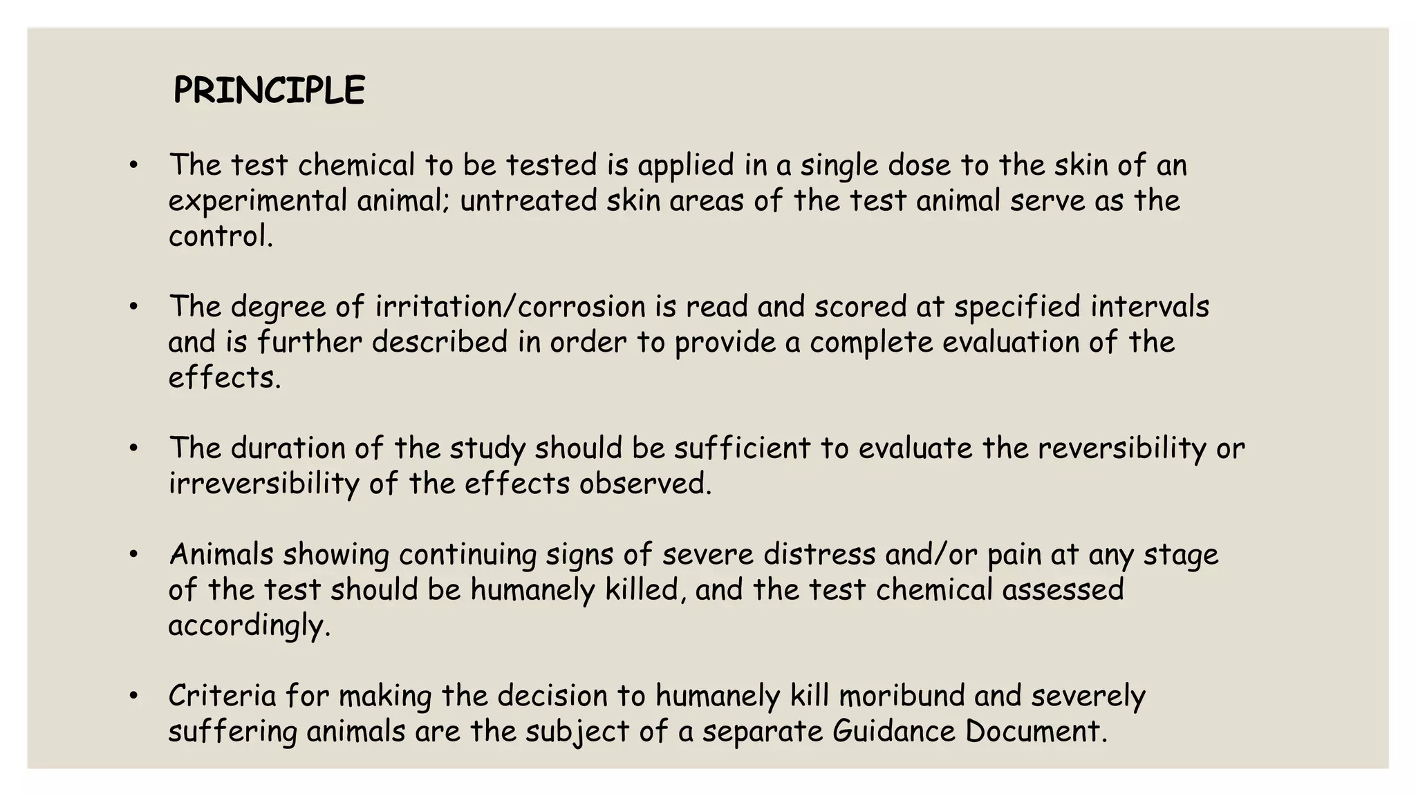 PRINCIPLE
• The test chemical to be tested is applied in a single dose to the skin of an
experimental animal; untreated skin areas of the test animal serve as the
control.
• The degree of irritation/corrosion is read and scored at specified intervals
and is further described in order to provide a complete evaluation of the
effects.
• The duration of the study should be sufficient to evaluate the reversibility or
irreversibility of the effects observed.
• Animals showing continuing signs of severe distress and/or pain at any stage
of the test should be humanely killed, and the test chemical assessed
accordingly.
• Criteria for making the decision to humanely kill moribund and severely
suffering animals are the subject of a separate Guidance Document.
 