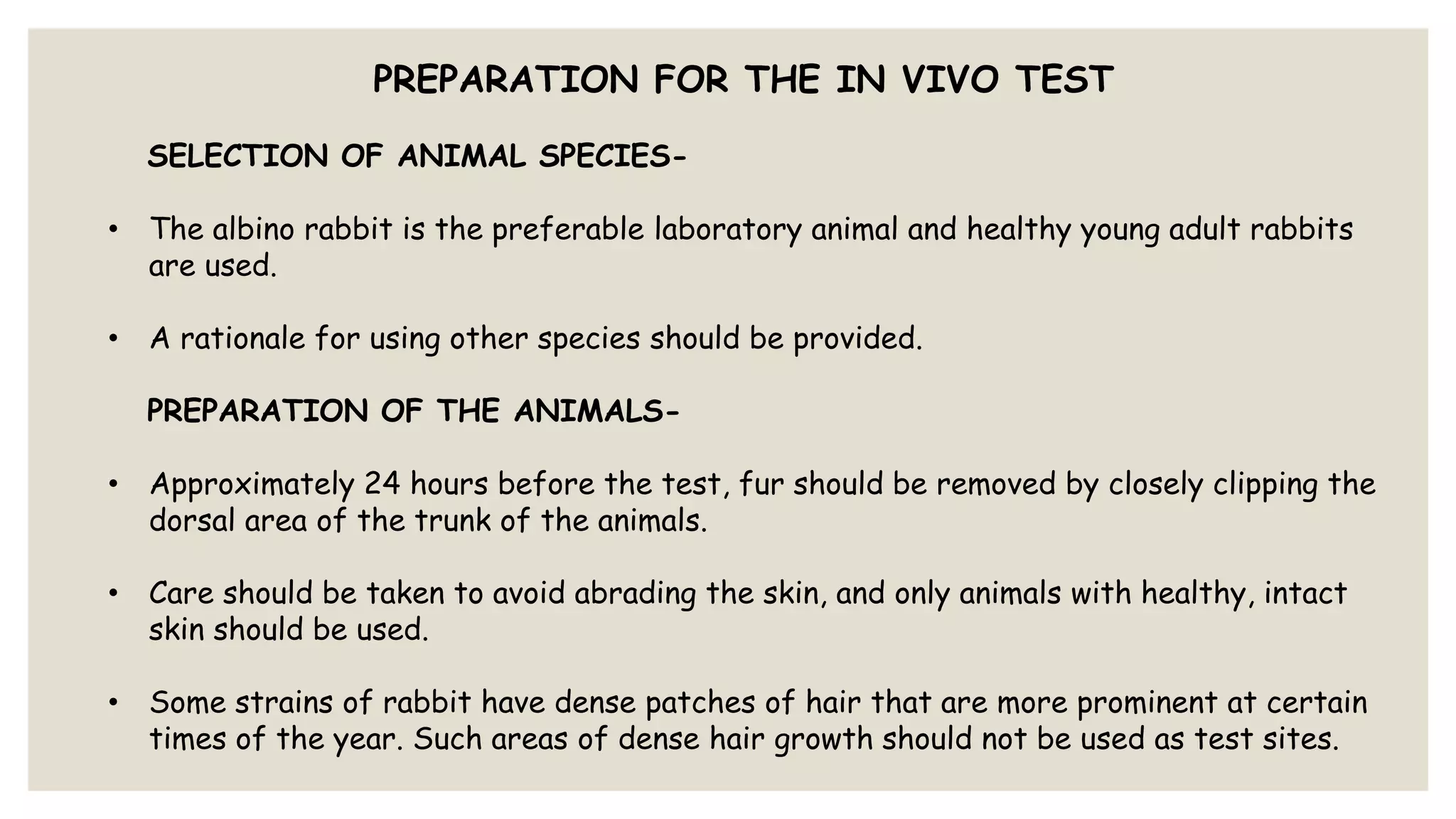 PREPARATION FOR THE IN VIVO TEST
SELECTION OF ANIMAL SPECIES-
• The albino rabbit is the preferable laboratory animal and healthy young adult rabbits
are used.
• A rationale for using other species should be provided.
PREPARATION OF THE ANIMALS-
• Approximately 24 hours before the test, fur should be removed by closely clipping the
dorsal area of the trunk of the animals.
• Care should be taken to avoid abrading the skin, and only animals with healthy, intact
skin should be used.
• Some strains of rabbit have dense patches of hair that are more prominent at certain
times of the year. Such areas of dense hair growth should not be used as test sites.
 