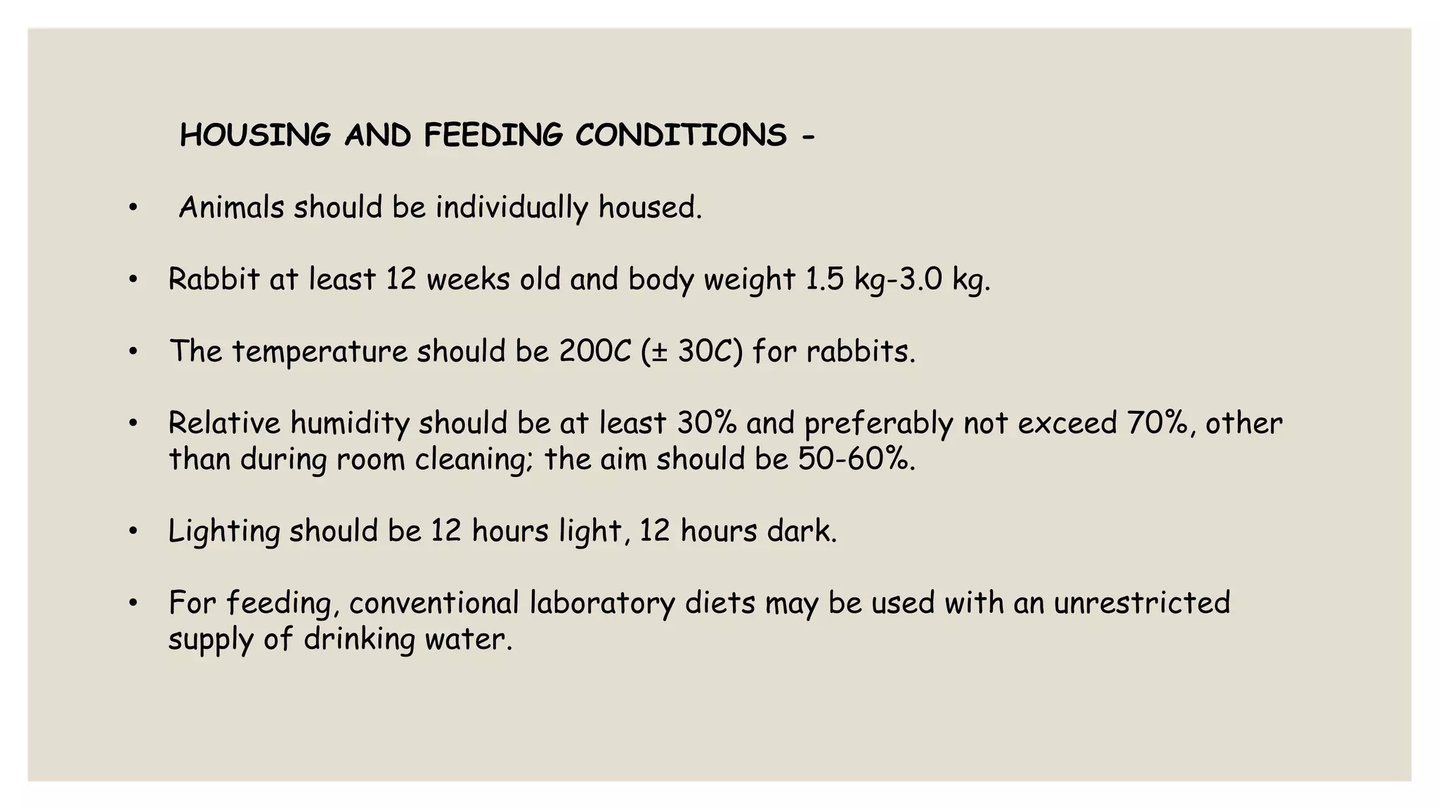 HOUSING AND FEEDING CONDITIONS -
• Animals should be individually housed.
• Rabbit at least 12 weeks old and body weight 1.5 kg-3.0 kg.
• The temperature should be 200C (± 30C) for rabbits.
• Relative humidity should be at least 30% and preferably not exceed 70%, other
than during room cleaning; the aim should be 50-60%.
• Lighting should be 12 hours light, 12 hours dark.
• For feeding, conventional laboratory diets may be used with an unrestricted
supply of drinking water.
 