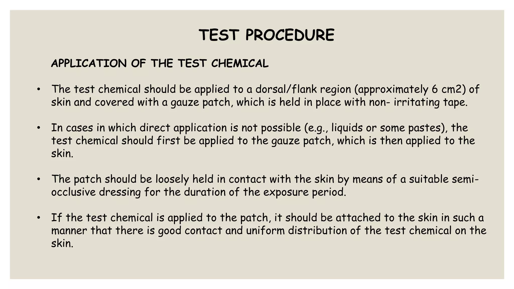 TEST PROCEDURE
APPLICATION OF THE TEST CHEMICAL
• The test chemical should be applied to a dorsal/flank region (approximately 6 cm2) of
skin and covered with a gauze patch, which is held in place with non- irritating tape.
• In cases in which direct application is not possible (e.g., liquids or some pastes), the
test chemical should first be applied to the gauze patch, which is then applied to the
skin.
• The patch should be loosely held in contact with the skin by means of a suitable semi-
occlusive dressing for the duration of the exposure period.
• If the test chemical is applied to the patch, it should be attached to the skin in such a
manner that there is good contact and uniform distribution of the test chemical on the
skin.
 