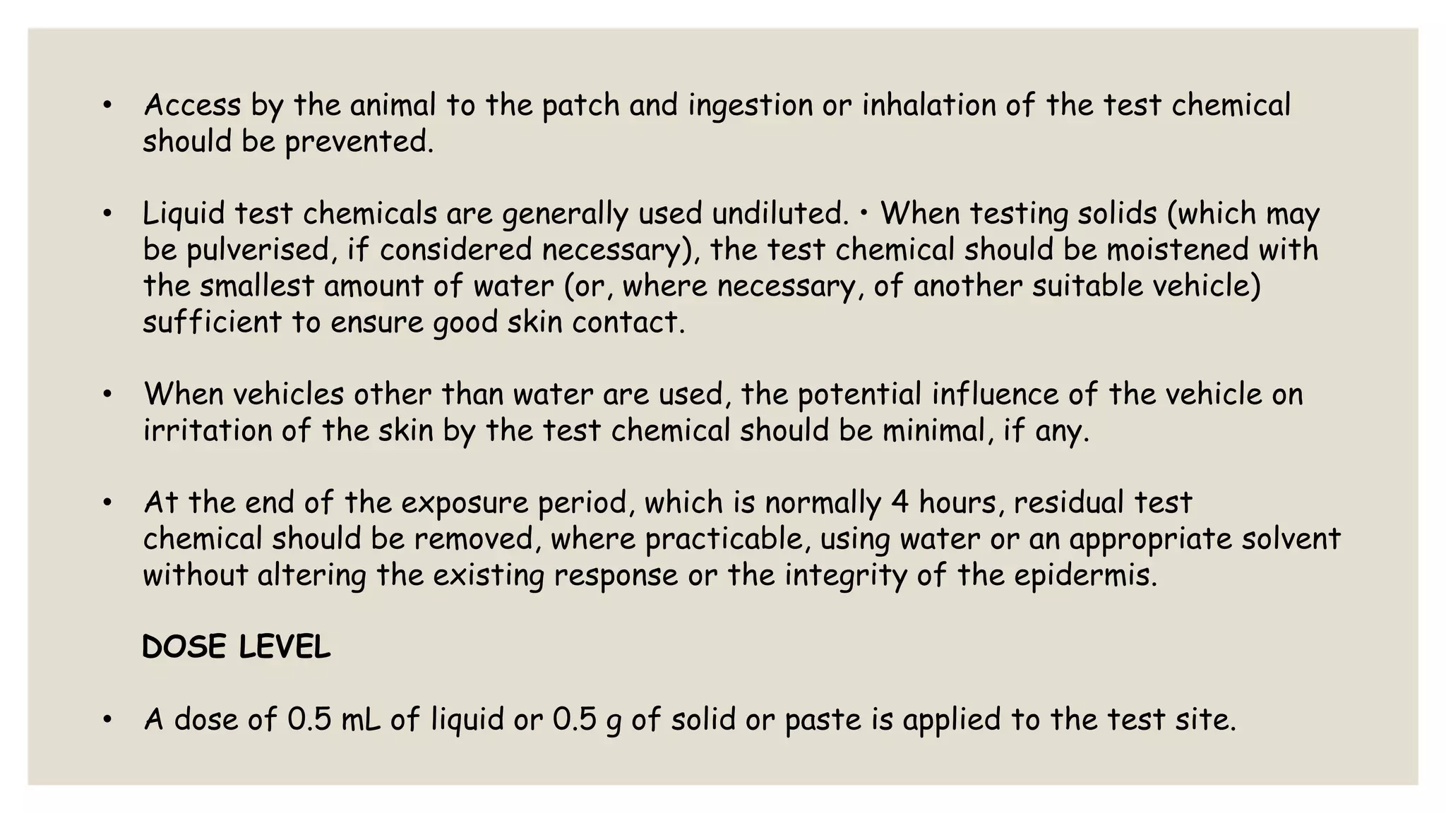 • Access by the animal to the patch and ingestion or inhalation of the test chemical
should be prevented.
• Liquid test chemicals are generally used undiluted. • When testing solids (which may
be pulverised, if considered necessary), the test chemical should be moistened with
the smallest amount of water (or, where necessary, of another suitable vehicle)
sufficient to ensure good skin contact.
• When vehicles other than water are used, the potential influence of the vehicle on
irritation of the skin by the test chemical should be minimal, if any.
• At the end of the exposure period, which is normally 4 hours, residual test
chemical should be removed, where practicable, using water or an appropriate solvent
without altering the existing response or the integrity of the epidermis.
DOSE LEVEL
• A dose of 0.5 mL of liquid or 0.5 g of solid or paste is applied to the test site.
 