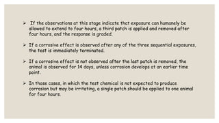  If the observations at this stage indicate that exposure can humanely be
allowed to extend to four hours, a third patch is applied and removed after
four hours, and the response is graded.
 If a corrosive effect is observed after any of the three sequential exposures,
the test is immediately terminated.
 If a corrosive effect is not observed after the last patch is removed, the
animal is observed for 14 days, unless corrosion develops at an earlier time
point.
 In those cases, in which the test chemical is not expected to produce
corrosion but may be irritating, a single patch should be applied to one animal
for four hours.
 
