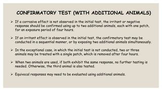 CONFIRMATORY TEST (WITH ADDITIONAL ANIMALS)
 If a corrosive effect is not observed in the initial test, the irritant or negative
response should be confirmed using up to two additional animals, each with one patch,
for an exposure period of four hours.
 If an irritant effect is observed in the initial test, the confirmatory test may be
conducted in a sequential manner, or by exposing two additional animals simultaneously.
 In the exceptional case, in which the initial test is not conducted, two or three
animals may be treated with a single patch, which is removed after four hours.
 When two animals are used, if both exhibit the same response, no further testing is
needed. Otherwise, the third animal is also tested.
 Equivocal responses may need to be evaluated using additional animals.
 