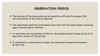 OBSERVATION PERIOD
 The duration of the observation period should be sufficient to evaluate fully
the reversibility of the effects observed.
 The experiment should be terminated at any time that the animal shows continuing
signs of severe pain or distress.
 To determine the reversibility of effects, the animals should be observed up to 14
days after removal of the patches.
 If reversibility is seen before 14 days, the experiment should be terminated
at that time.
 