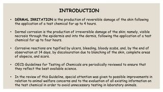 INTRODUCTION
• DERMAL IRRITATION is the production of reversible damage of the skin following
the application of a test chemical for up to 4 hours.
• Dermal corrosion is the production of irreversible damage of the skin; namely, visible
necrosis through the epidermis and into the dermis, following the application of a test
chemical for up to four hours.
• Corrosive reactions are typified by ulcers, bleeding, bloody scabs, and, by the end of
observation at 14 days, by discolouration due to blanching of the skin, complete areas
of alopecia, and scars.
• OECD Guidelines for Testing of Chemicals are periodically reviewed to ensure that
they reflect the best available science.
• In the review of this Guideline, special attention was given to possible improvements in
relation to animal welfare concerns and to the evaluation of all existing information on
the test chemical in order to avoid unnecessary testing in laboratory animals.
 