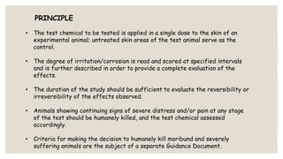 PRINCIPLE
• The test chemical to be tested is applied in a single dose to the skin of an
experimental animal; untreated skin areas of the test animal serve as the
control.
• The degree of irritation/corrosion is read and scored at specified intervals
and is further described in order to provide a complete evaluation of the
effects.
• The duration of the study should be sufficient to evaluate the reversibility or
irreversibility of the effects observed.
• Animals showing continuing signs of severe distress and/or pain at any stage
of the test should be humanely killed, and the test chemical assessed
accordingly.
• Criteria for making the decision to humanely kill moribund and severely
suffering animals are the subject of a separate Guidance Document.
 