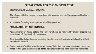 PREPARATION FOR THE IN VIVO TEST
SELECTION OF ANIMAL SPECIES-
• The albino rabbit is the preferable laboratory animal and healthy young adult rabbits
are used.
• A rationale for using other species should be provided.
PREPARATION OF THE ANIMALS-
• Approximately 24 hours before the test, fur should be removed by closely clipping the
dorsal area of the trunk of the animals.
• Care should be taken to avoid abrading the skin, and only animals with healthy, intact
skin should be used.
• Some strains of rabbit have dense patches of hair that are more prominent at certain
times of the year. Such areas of dense hair growth should not be used as test sites.
 