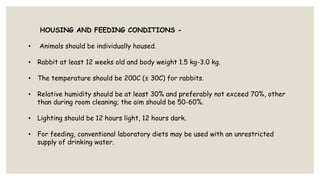 HOUSING AND FEEDING CONDITIONS -
• Animals should be individually housed.
• Rabbit at least 12 weeks old and body weight 1.5 kg-3.0 kg.
• The temperature should be 200C (± 30C) for rabbits.
• Relative humidity should be at least 30% and preferably not exceed 70%, other
than during room cleaning; the aim should be 50-60%.
• Lighting should be 12 hours light, 12 hours dark.
• For feeding, conventional laboratory diets may be used with an unrestricted
supply of drinking water.
 